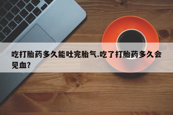怀孕可以自己买药流吗吃打胎药多久能吐完胎气.吃了打胎药多久会见血？