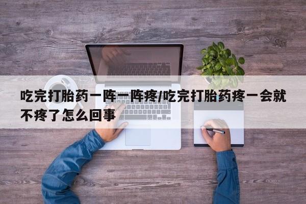 怀孕可以自己买药流吗吃完打胎药一阵一阵疼/吃完打胎药疼一会就不疼了怎么回事