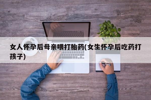 怀孕可以自己买药流吗女人怀孕后母亲喂打胎药(女生怀孕后吃药打孩子)