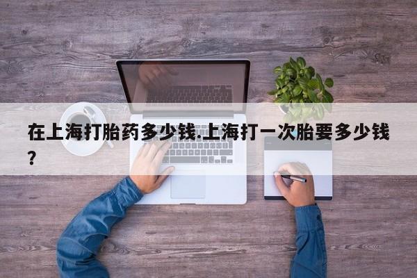 怀孕可以自己买药流吗在上海打胎药多少钱.上海打一次胎要多少钱？