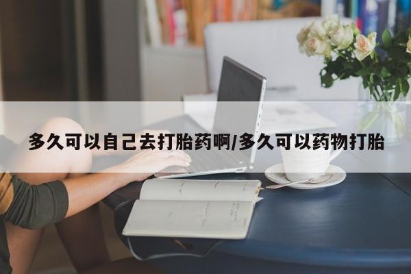 怀孕可以自己买药流吗多久可以自己去打胎药啊/多久可以药物打胎