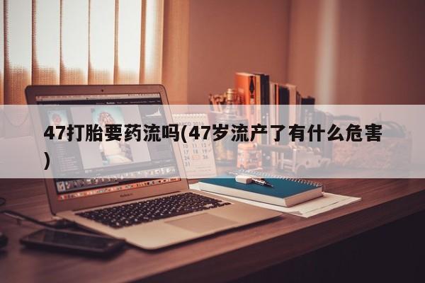 怀孕可以自己买药流吗47打胎要药流吗(47岁流产了有什么危害)