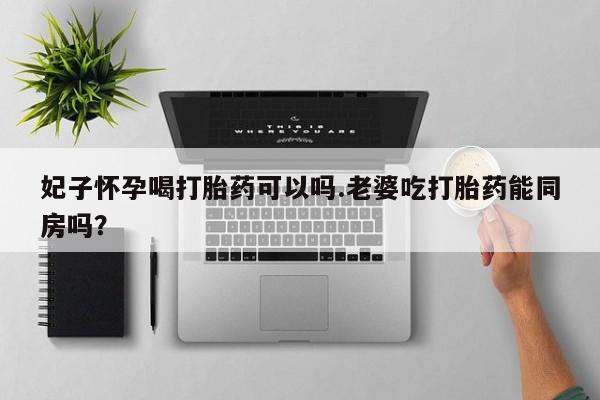 怀孕可以自己买药流吗妃子怀孕喝打胎药可以吗.老婆吃打胎药能同房吗？