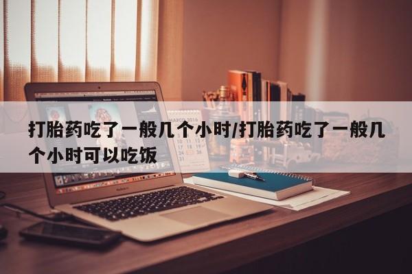 怀孕可以自己买药流吗打胎药吃了一般几个小时/打胎药吃了一般几个小时可以吃饭