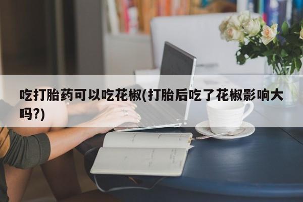 怀孕可以自己买药流吗吃打胎药可以吃花椒(打胎后吃了花椒影响大吗?)