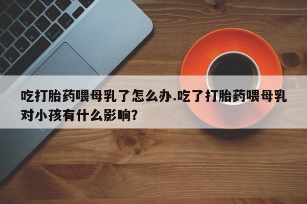 怀孕可以自己买药流吗吃打胎药喂母乳了怎么办.吃了打胎药喂母乳对小孩有什么影响？