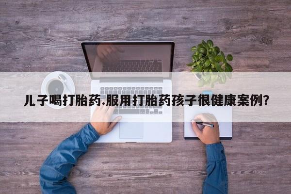 怀孕可以自己买药流吗儿子喝打胎药.服用打胎药孩子很健康案例？