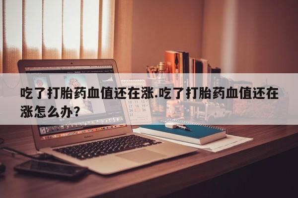 怀孕可以自己买药流吗吃了打胎药血值还在涨.吃了打胎药血值还在涨怎么办？