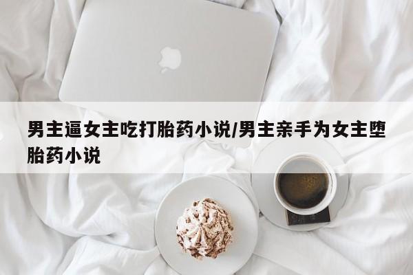 怀孕可以自己买药流吗男主逼女主吃打胎药小说/男主亲手为女主堕胎药小说