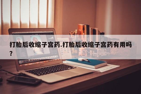 怀孕可以自己买药流吗打胎后收缩子宫药.打胎后收缩子宫药有用吗？