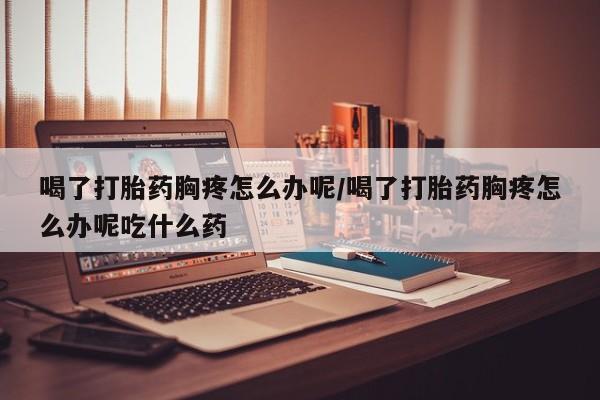 怀孕可以自己买药流吗喝了打胎药胸疼怎么办呢/喝了打胎药胸疼怎么办呢吃什么药