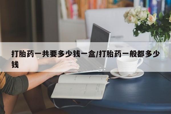 怀孕可以自己买药流吗打胎药一共要多少钱一盒/打胎药一般都多少钱