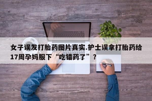 怀孕可以自己买药流吗女子误发打胎药图片真实.护士误拿打胎药给17周孕妈服下“吃错药了”？