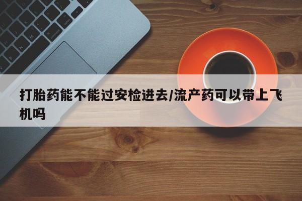 怀孕可以自己买药流吗打胎药能不能过安检进去/流产药可以带上飞机吗