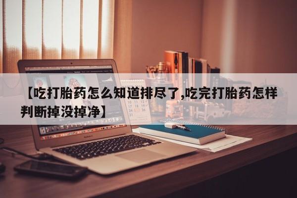 怀孕可以自己买药流吗【吃打胎药怎么知道排尽了,吃完打胎药怎样判断掉没掉净】