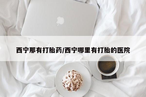 怀孕可以自己买药流吗西宁那有打胎药/西宁哪里有打胎的医院