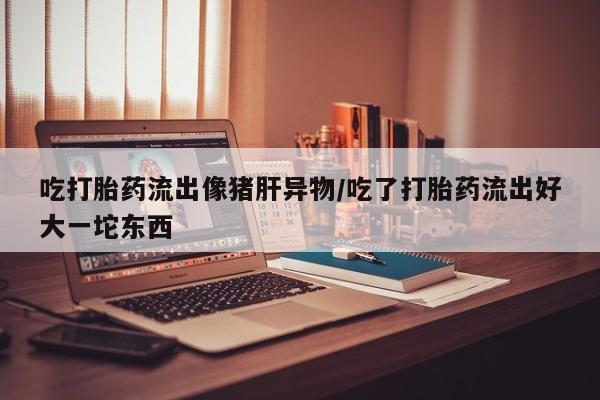 怀孕可以自己买药流吗吃打胎药流出像猪肝异物/吃了打胎药流出好大一坨东西