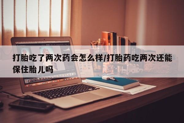 怀孕可以自己买药流吗打胎吃了两次药会怎么样/打胎药吃两次还能保住胎儿吗