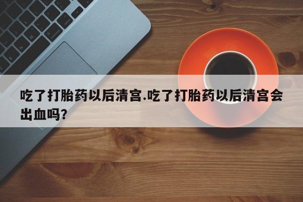怀孕可以自己买药流吗吃了打胎药以后清宫.吃了打胎药以后清宫会出血吗？