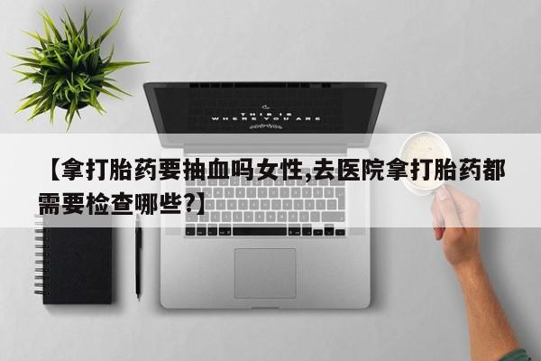 怀孕可以自己买药流吗【拿打胎药要抽血吗女性,去医院拿打胎药都需要检查哪些?】