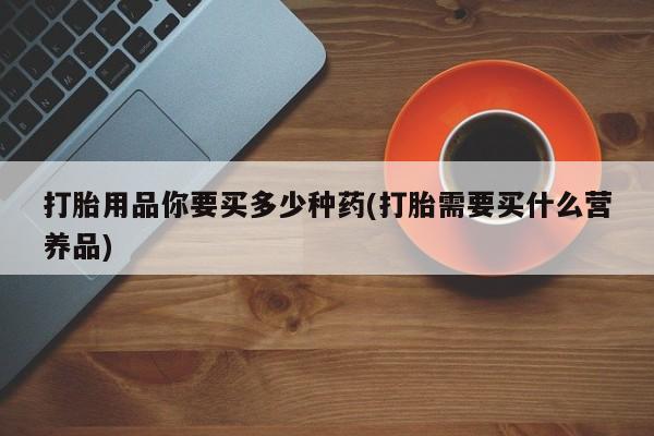 怀孕可以自己买药流吗打胎用品你要买多少种药(打胎需要买什么营养品)