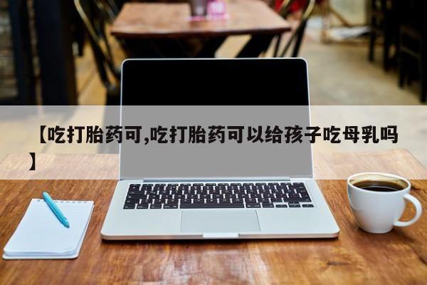 怀孕可以自己买药流吗【吃打胎药可,吃打胎药可以给孩子吃母乳吗】