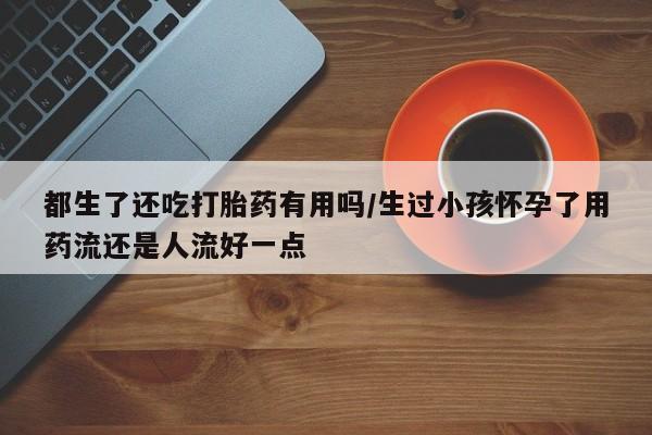 怀孕可以自己买药流吗都生了还吃打胎药有用吗/生过小孩怀孕了用药流还是人流好一点