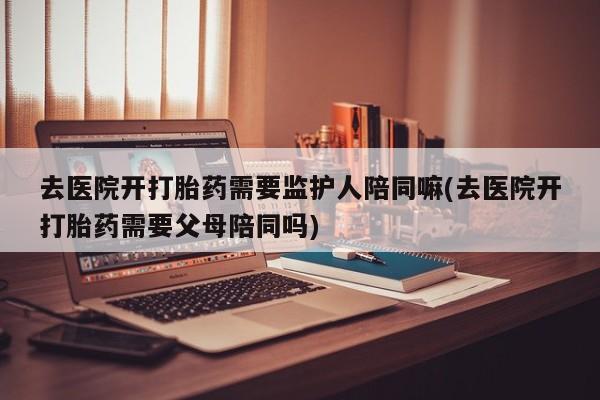怀孕可以自己买药流吗去医院开打胎药需要监护人陪同嘛(去医院开打胎药需要父母陪同吗)