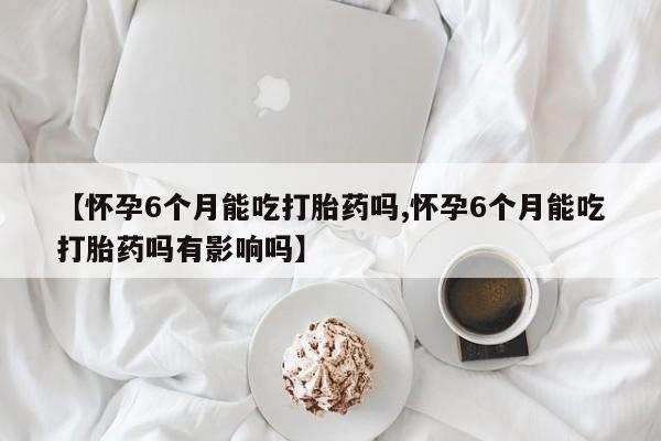 怀孕可以自己买药流吗【怀孕6个月能吃打胎药吗,怀孕6个月能吃打胎药吗有影响吗】