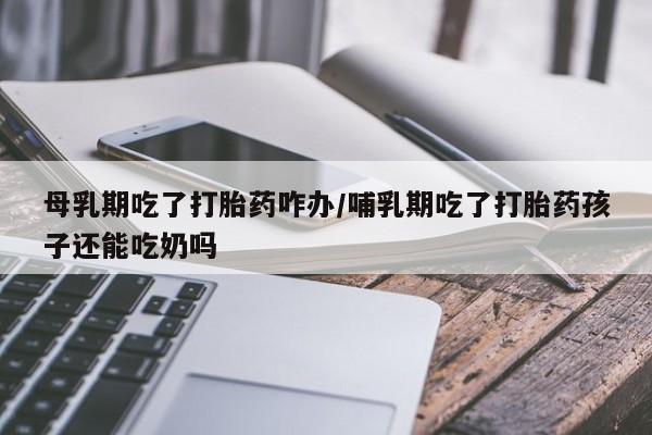 怀孕可以自己买药流吗母乳期吃了打胎药咋办/哺乳期吃了打胎药孩子还能吃奶吗