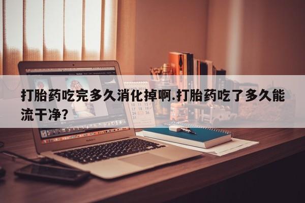 怀孕可以自己买药流吗打胎药吃完多久消化掉啊.打胎药吃了多久能流干净？