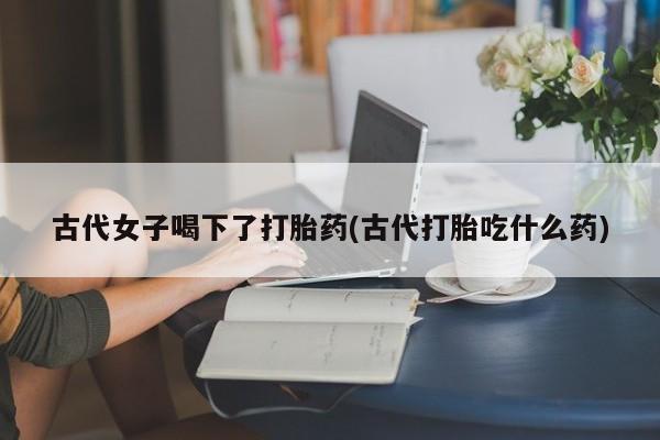 怀孕可以自己买药流吗古代女子喝下了打胎药(古代打胎吃什么药)