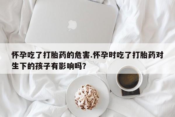 怀孕可以自己买药流吗怀孕吃了打胎药的危害.怀孕时吃了打胎药对生下的孩子有影响吗?
