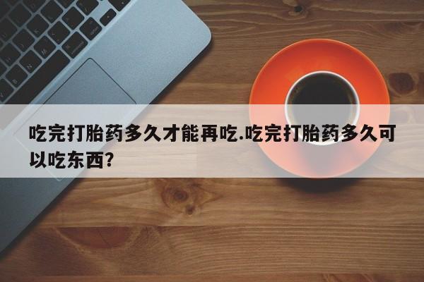 怀孕可以自己买药流吗吃完打胎药多久才能再吃.吃完打胎药多久可以吃东西？