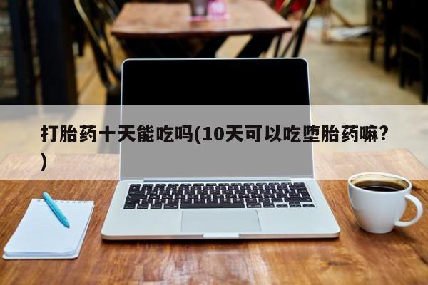 怀孕可以自己买药流吗打胎药十天能吃吗(10天可以吃堕胎药嘛?)
