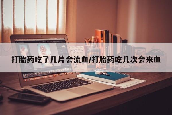 怀孕可以自己买药流吗打胎药吃了几片会流血/打胎药吃几次会来血