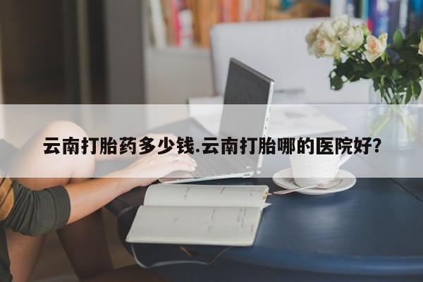 怀孕可以自己买药流吗云南打胎药多少钱.云南打胎哪的医院好?