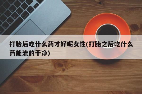 怀孕可以自己买药流吗打胎后吃什么药才好呢女性(打胎之后吃什么药能流的干净)