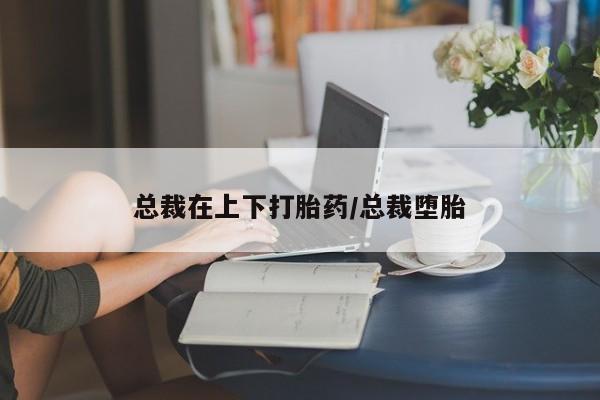 怀孕可以自己买药流吗总裁在上下打胎药/总裁堕胎