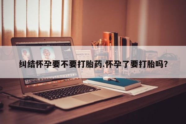 怀孕可以自己买药流吗纠结怀孕要不要打胎药.怀孕了要打胎吗？