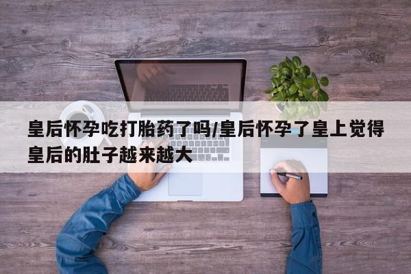 怀孕可以自己买药流吗皇后怀孕吃打胎药了吗/皇后怀孕了皇上觉得皇后的肚子越来越大