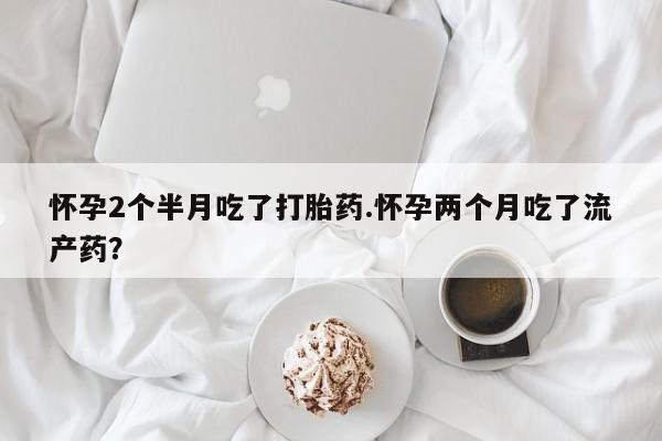 怀孕可以自己买药流吗怀孕2个半月吃了打胎药.怀孕两个月吃了流产药？