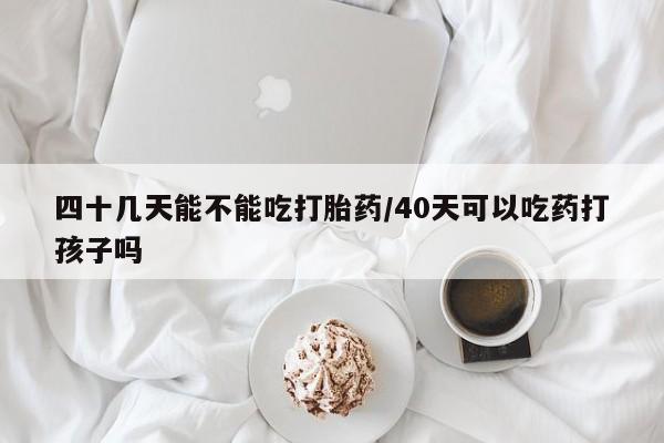 怀孕可以自己买药流吗四十几天能不能吃打胎药/40天可以吃药打孩子吗