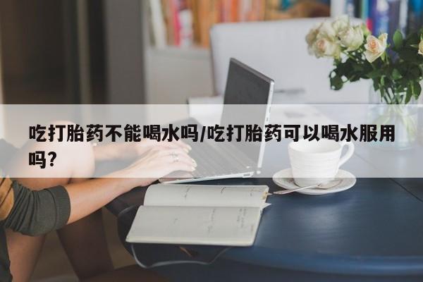 怀孕可以自己买药流吗吃打胎药不能喝水吗/吃打胎药可以喝水服用吗?