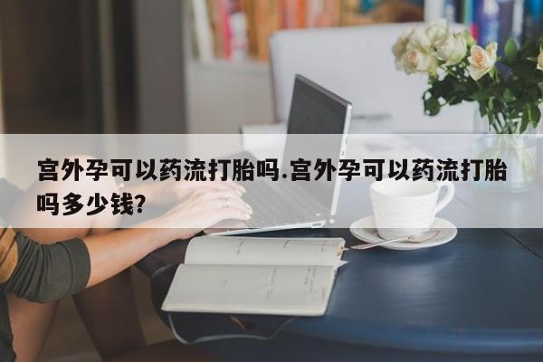 怀孕可以自己买药流吗宫外孕可以药流打胎吗.宫外孕可以药流打胎吗多少钱？