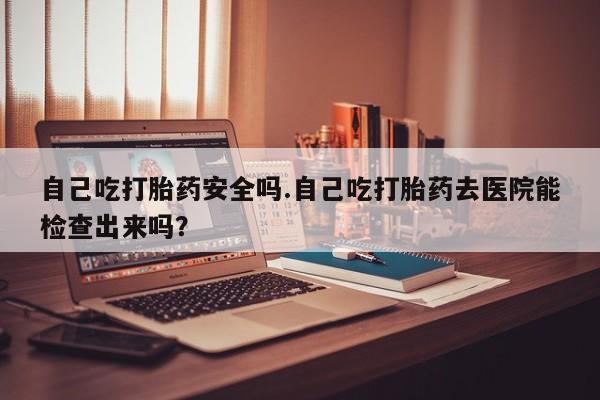 怀孕可以自己买药流吗自己吃打胎药安全吗.自己吃打胎药去医院能检查出来吗？