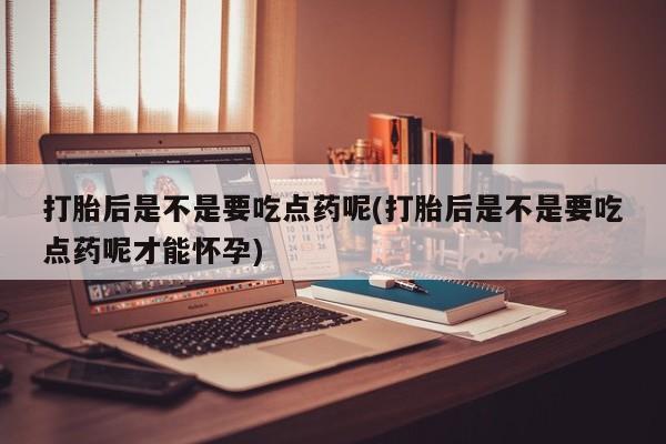 怀孕可以自己买药流吗打胎后是不是要吃点药呢(打胎后是不是要吃点药呢才能怀孕)