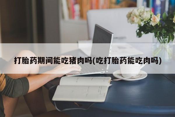 怀孕可以自己买药流吗打胎药期间能吃猪肉吗(吃打胎药能吃肉吗)