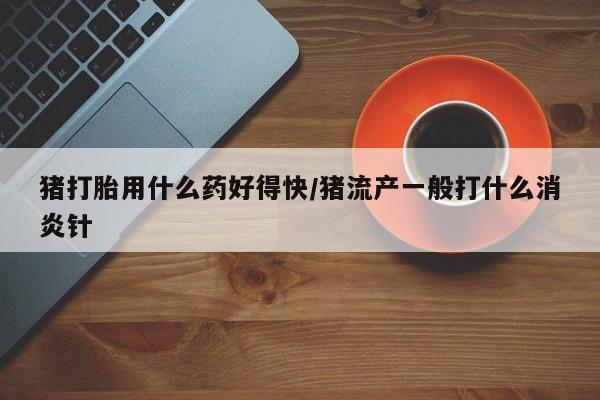 怀孕可以自己买药流吗猪打胎用什么药好得快/猪流产一般打什么消炎针