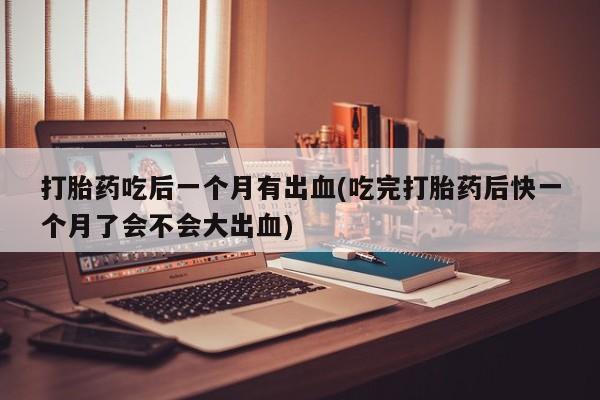 怀孕可以自己买药流吗打胎药吃后一个月有出血(吃完打胎药后快一个月了会不会大出血)
